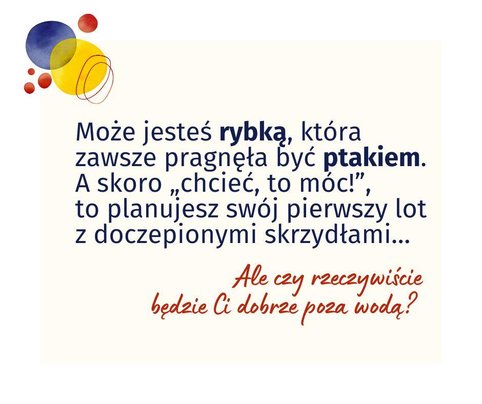 Ramka z tekstem: Może jesteś rybką, która zawsze pragnęła być ptakiem. A skoro „chcieć, to móc!”, to planujesz swój pierwszy lot z doczepionymi skrzydłami…Ale czy rzeczywiście będzie Ci dobrze poza wodą?